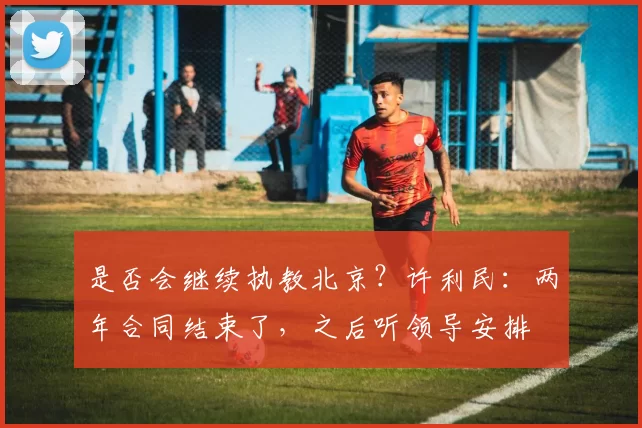 是否会继续执教北京？许利民：两年合同结束了，之后听领导安排