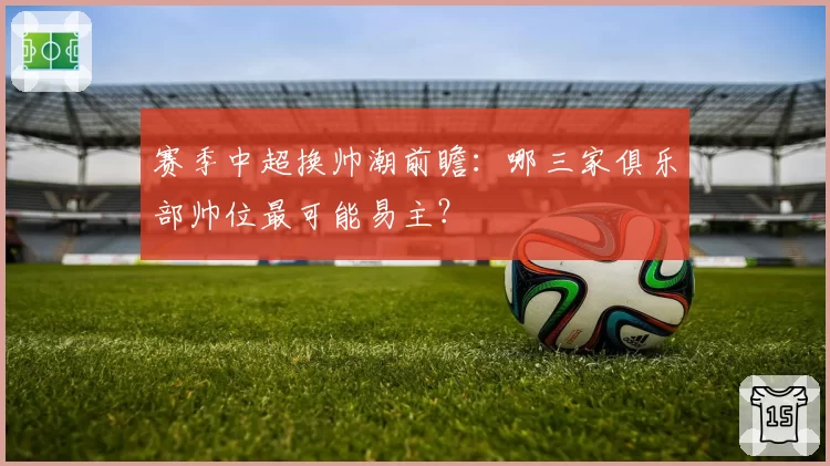 赛季中超换帅潮前瞻:哪三家俱乐部帅位最可能易主?