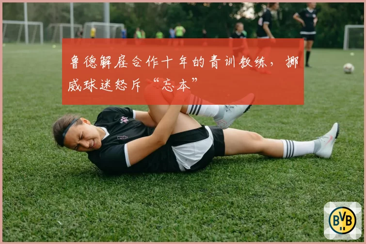 鲁德解雇合作十年的青训教练，挪威球迷怒斥“忘本”