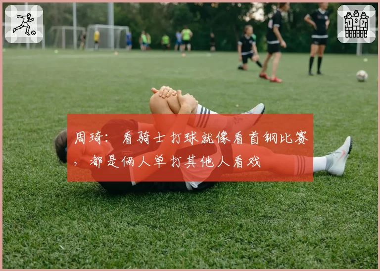周琦：看骑士打球就像看首钢比赛，都是俩人单打其他人看戏