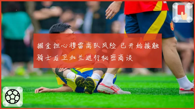 掘金担心穆雷离队风险 已开始接触骑士后卫加兰进行秘密商谈