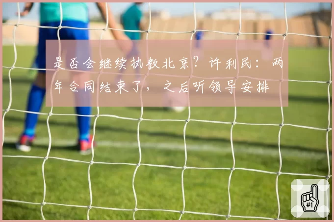 是否会继续执教北京？许利民：两年合同结束了，之后听领导安排