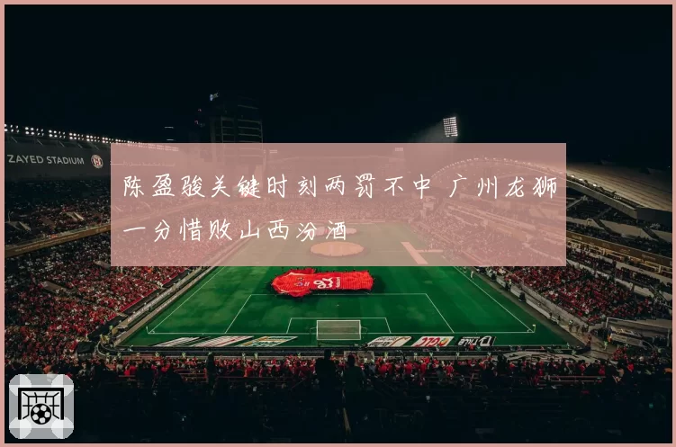 陈盈骏关键时刻两罚不中 广州龙狮一分惜败山西汾酒