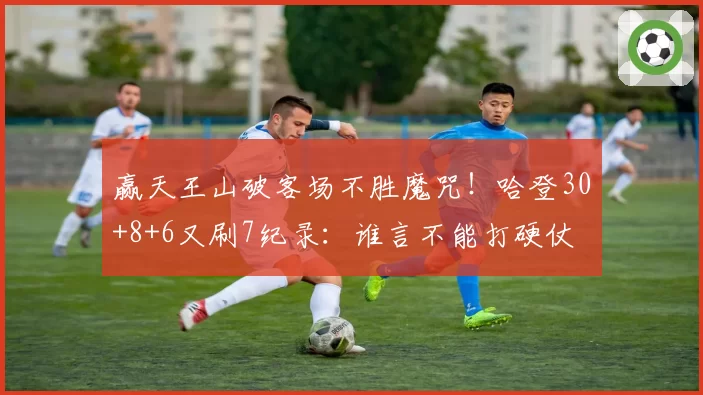 赢天王山破客场不胜魔咒！哈登30+8+6又刷7纪录：谁言不能打硬仗