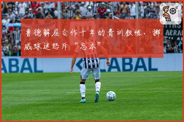 鲁德解雇合作十年的青训教练，挪威球迷怒斥“忘本”