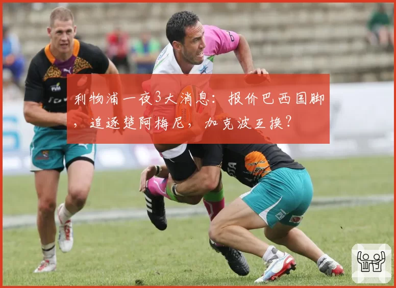 利物浦一夜3大消息：报价巴西国脚，追逐楚阿梅尼，加克波互换？