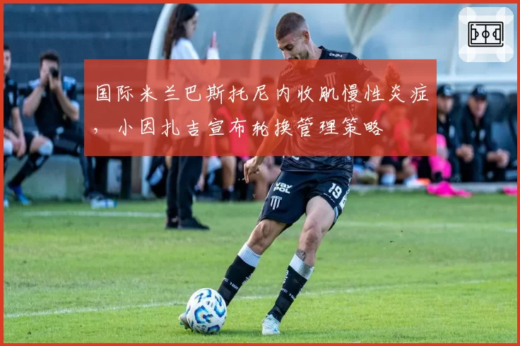 国际米兰巴斯托尼内收肌慢性炎症,小因扎吉宣布轮换管理策略
