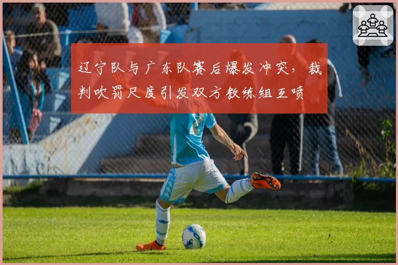 辽宁队与广东队赛后爆发冲突，裁判吹罚尺度引发双方教练组互喷