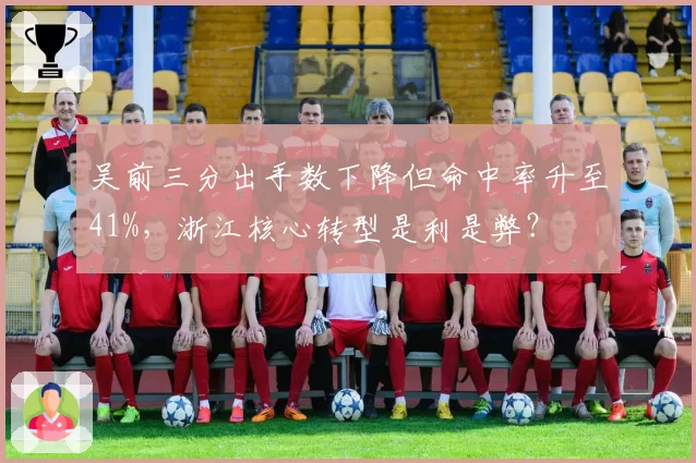 吴前三分出手数下降但命中率升至41%，浙江核心转型是利是弊？