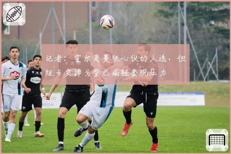 记者：霍尔是曼联心仪的人选，但纽卡卖掉戈登已减轻套现压力