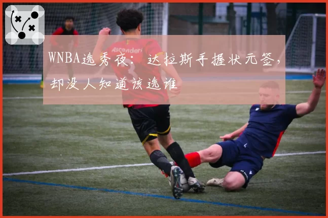 WNBA选秀夜:达拉斯手握状元签,却没人知道该选谁