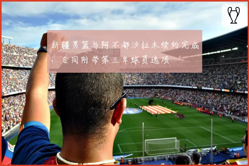 新疆男篮与阿不都沙拉木续约完成，合同附带第三年球员选项