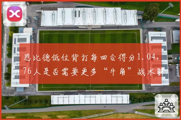 恩比德低位背打每回合得分1.04，76人是否需要更多“牛角”战术解放他的内线优势？