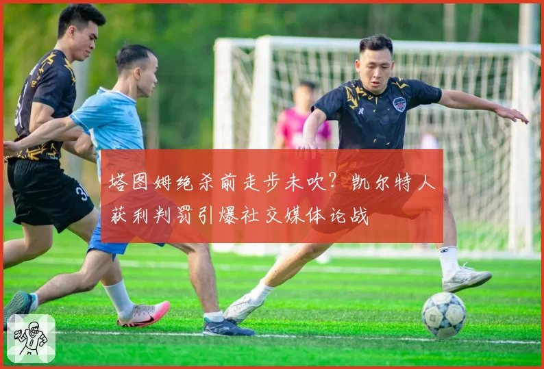 塔图姆绝杀前走步未吹？凯尔特人获利判罚引爆社交媒体论战