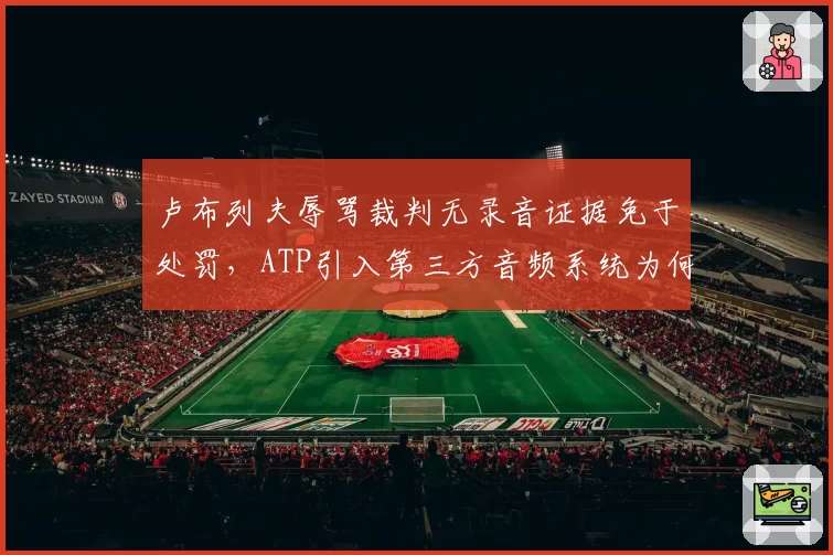 卢布列夫辱骂裁判无录音证据免于处罚,ATP引入第三方音频系统为何再度搁浅?