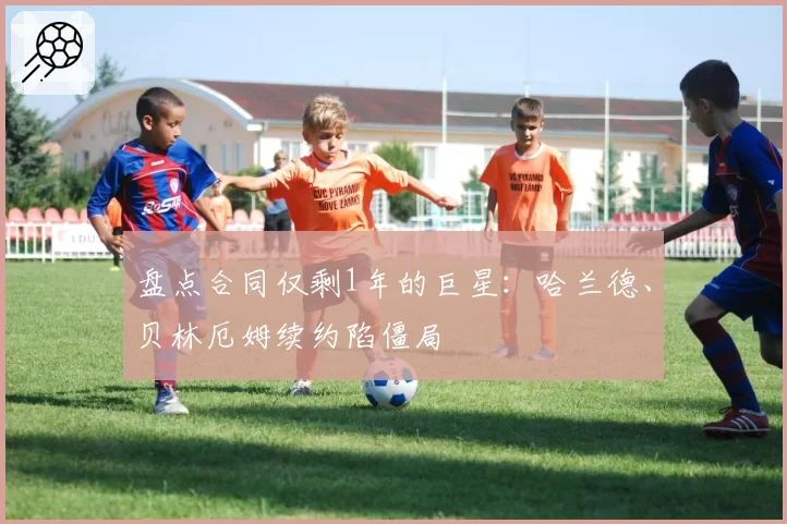 盘点合同仅剩1年的巨星:哈兰德、贝林厄姆续约陷僵局