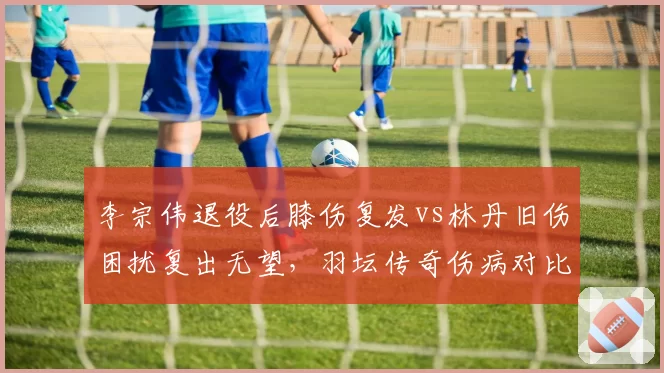 李宗伟退役后膝伤复发vs林丹旧伤困扰复出无望，羽坛传奇伤病对比引唏嘘