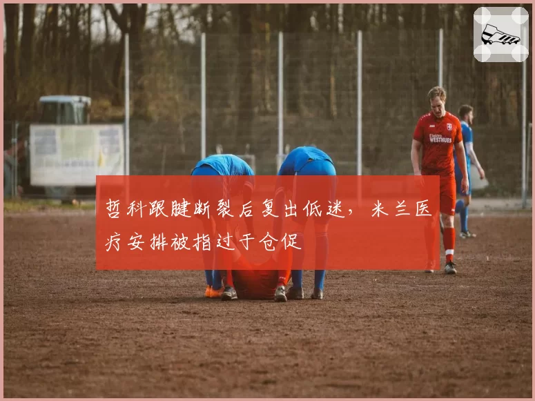 哲科跟腱断裂后复出低迷，米兰医疗安排被指过于仓促