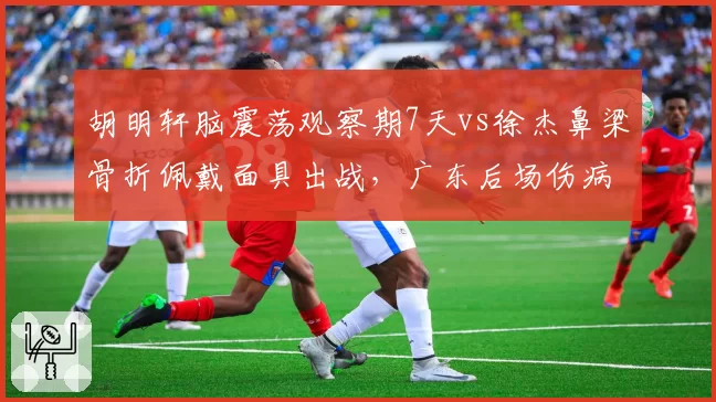 胡明轩脑震荡观察期7天vs徐杰鼻梁骨折佩戴面具出战，广东后场伤病处理方式各异