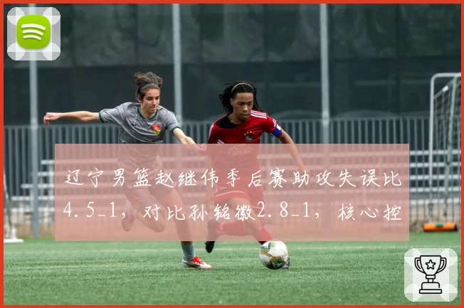 辽宁男篮赵继伟季后赛助攻失误比4.5_1，对比孙铭徽2.8_1，核心控卫稳定性成胜负手