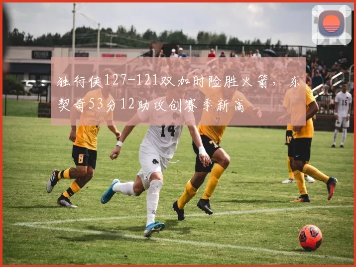 独行侠127-121双加时险胜火箭，东契奇53分12助攻创赛季新高