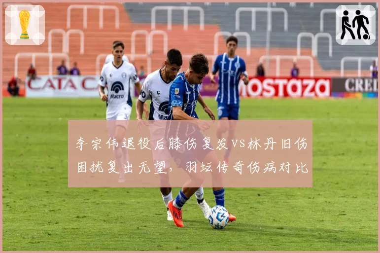 李宗伟退役后膝伤复发vs林丹旧伤困扰复出无望，羽坛传奇伤病对比引唏嘘