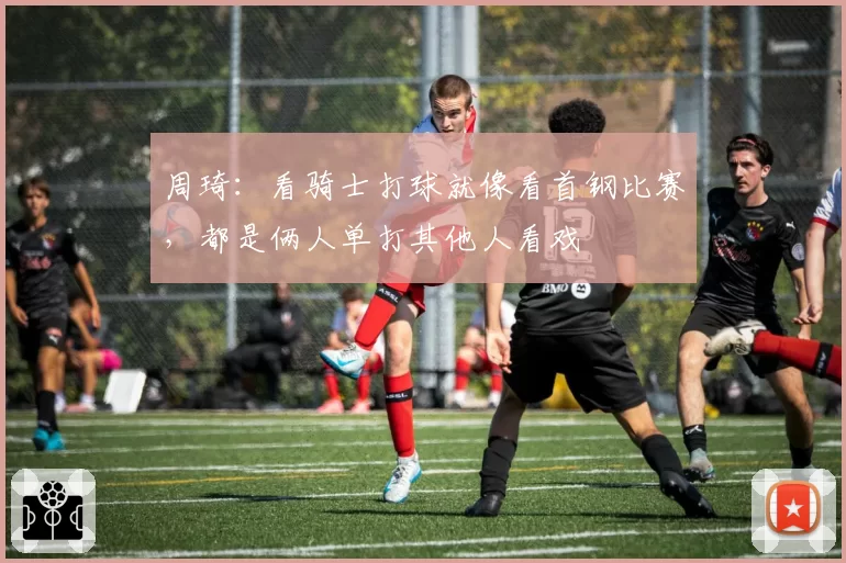 周琦：看骑士打球就像看首钢比赛，都是俩人单打其他人看戏