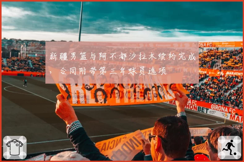 新疆男篮与阿不都沙拉木续约完成，合同附带第三年球员选项