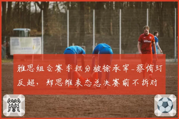 雅思组合赛季积分被徐承宰_蔡侑玎反超，郑思维表态总决赛前不拆对