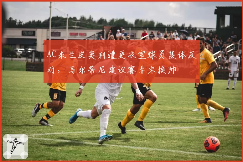 AC米兰皮奥利遭更衣室球员集体反对,马尔蒂尼建议赛季末换帅