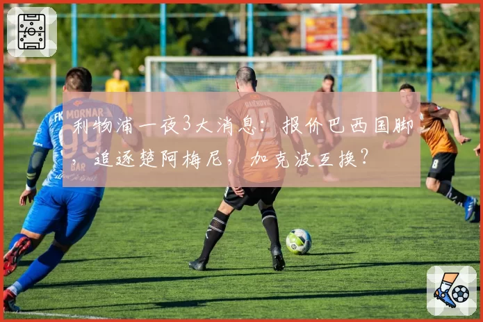 利物浦一夜3大消息:报价巴西国脚,追逐楚阿梅尼,加克波互换?