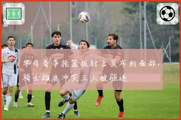 字母哥争抢篮板肘击莫布利面部，骑士雄鹿冲突三人被驱逐
