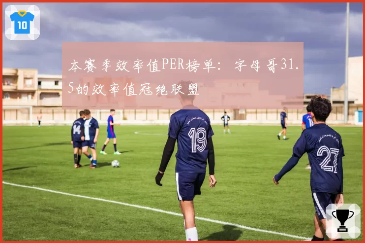 本赛季效率值PER榜单：字母哥31.5的效率值冠绝联盟