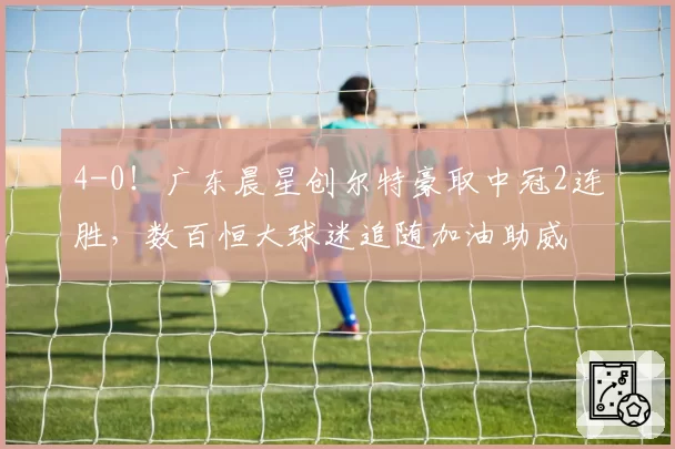4-0！广东晨星创尔特豪取中冠2连胜，数百恒大球迷追随加油助威