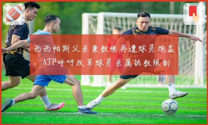 西西帕斯父亲兼教练再遭球员炮轰，ATP呼吁改革球员亲属执教限制