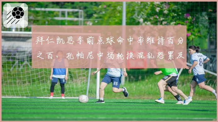 拜仁凯恩季前点球命中率维持百分之百,孔帕尼中场轮换混乱恐累及射手王__br_