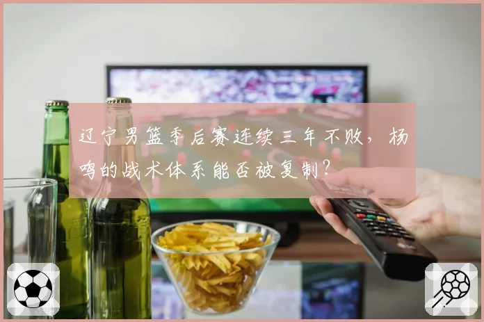 辽宁男篮季后赛连续三年不败,杨鸣的战术体系能否被复制?