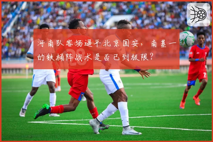 河南队客场逼平北京国安，南基一的铁桶阵战术是否已到极限？