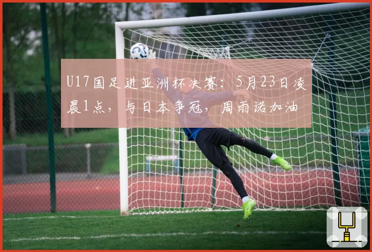 U17国足进亚洲杯决赛：5月23日凌晨1点，与日本争冠，周雨诺加油