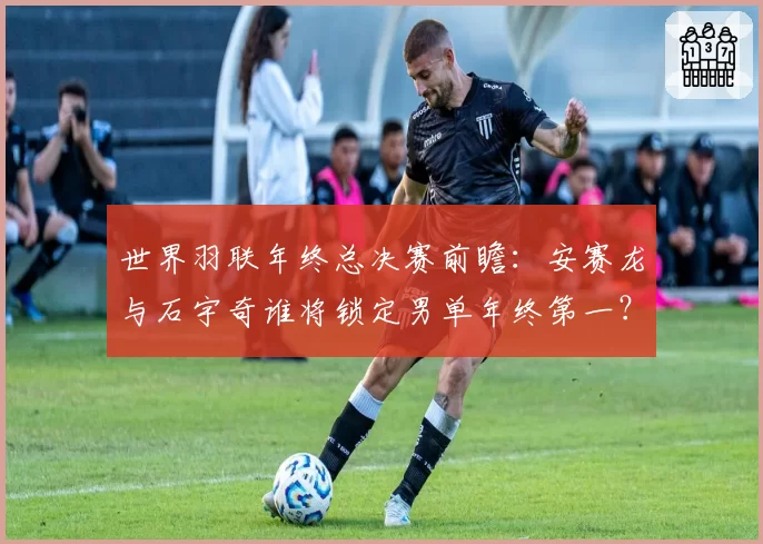 世界羽联年终总决赛前瞻:安赛龙与石宇奇谁将锁定男单年终第一?
