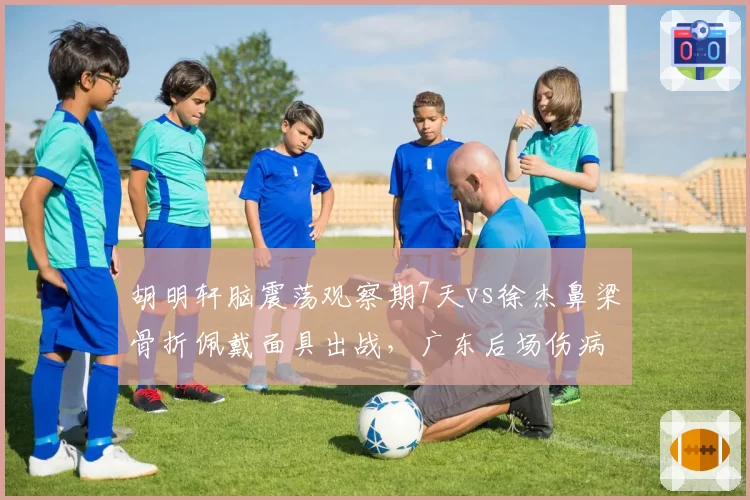 胡明轩脑震荡观察期7天vs徐杰鼻梁骨折佩戴面具出战，广东后场伤病处理方式各异
