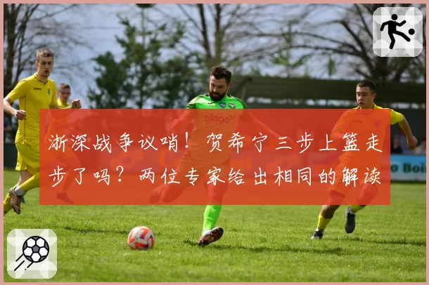 浙深战争议哨！贺希宁三步上篮走步了吗？两位专家给出相同的解读
