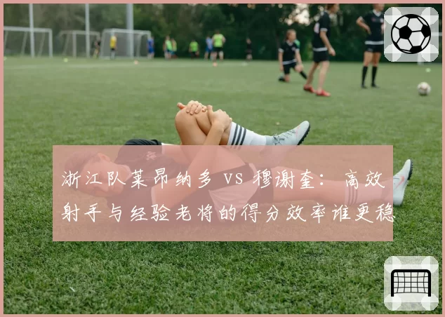 浙江队莱昂纳多 vs 穆谢奎：高效射手与经验老将的得分效率谁更稳定？