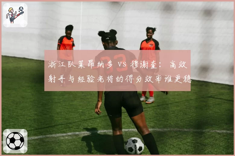 浙江队莱昂纳多 vs 穆谢奎：高效射手与经验老将的得分效率谁更稳定？