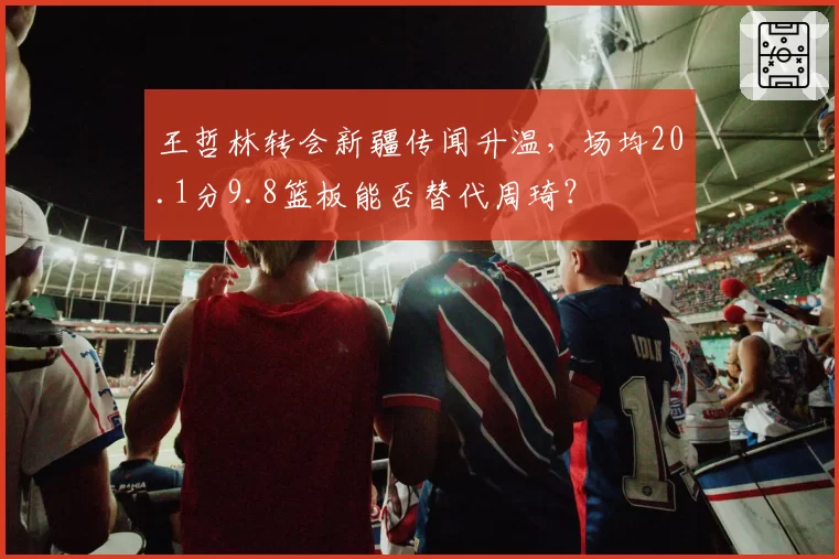 王哲林转会新疆传闻升温,场均20.1分9.8篮板能否替代周琦?