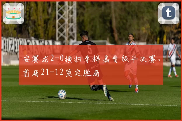 安赛龙2-0横扫李梓嘉晋级半决赛,首局21-12奠定胜局