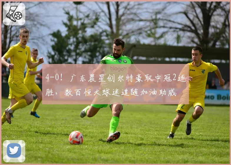 4-0！广东晨星创尔特豪取中冠2连胜，数百恒大球迷追随加油助威