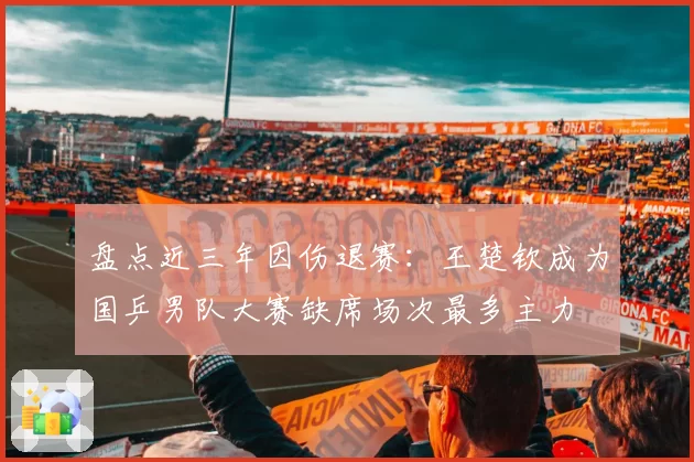 盘点近三年因伤退赛：王楚钦成为国乒男队大赛缺席场次最多主力