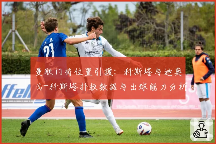 曼联门将位置引援：科斯塔与迪奥戈-科斯塔扑救数据与出球能力分析