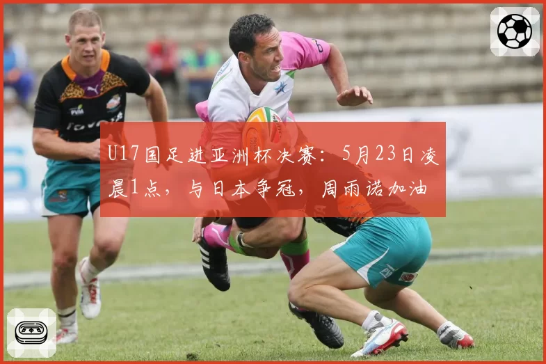 U17国足进亚洲杯决赛：5月23日凌晨1点，与日本争冠，周雨诺加油